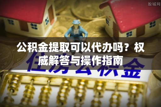 威海公积金提取可以代办吗？权威解答与操作指南