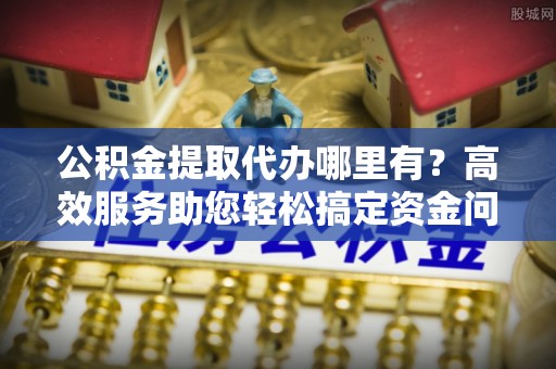 威海公积金提取代办哪里有？高效服务助您轻松搞定资金问题