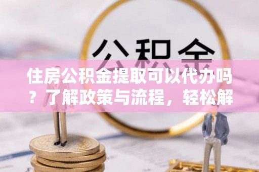 威海住房公积金提取可以代办吗？了解政策与流程，轻松解决疑问