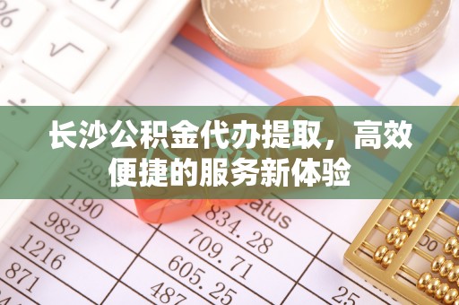 威海长沙公积金代办提取，高效便捷的服务新体验