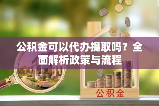 威海公积金可以代办提取吗？全面解析政策与流程