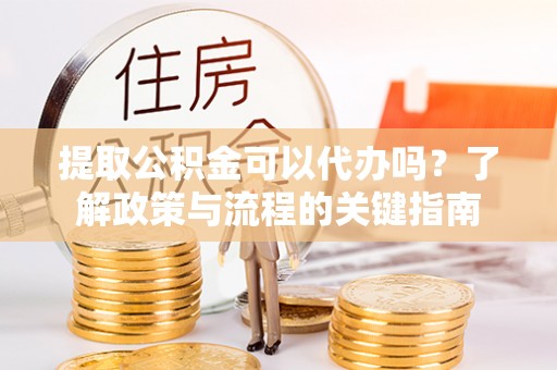 威海提取公积金可以代办吗？了解政策与流程的关键指南