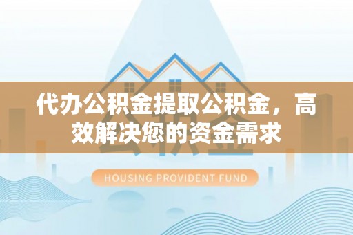 威海代办公积金提取公积金，高效解决您的资金需求