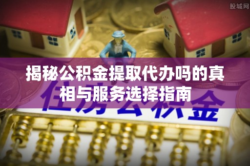 威海揭秘公积金提取代办吗的真相与服务选择指南