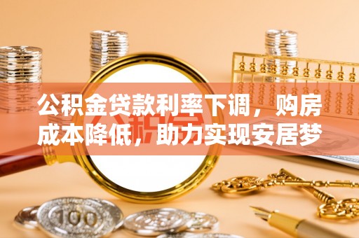 威海公积金贷款利率下调，购房成本降低，助力实现安居梦想