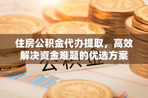 威海住房公积金代办提取，高效解决资金难题的优选方案