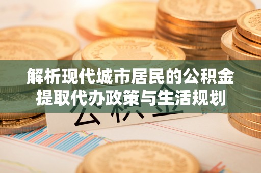 威海解析现代城市居民的公积金提取代办政策与生活规划