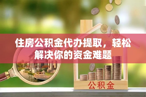 威海住房公积金代办提取，轻松解决你的资金难题