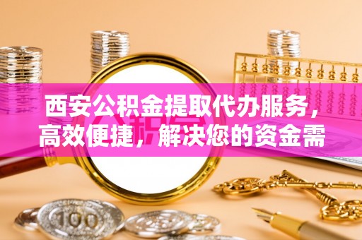 威海西安公积金提取代办服务，高效便捷，解决您的资金需求