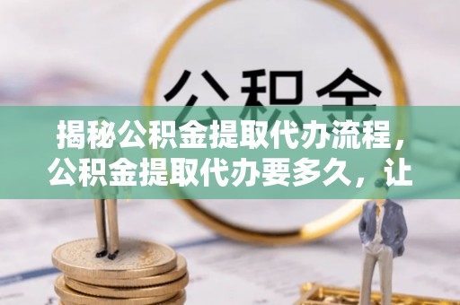 威海揭秘公积金提取代办流程，公积金提取代办要多久，让你心中有数