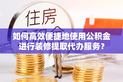 威海如何高效便捷地使用公积金进行装修提取代办服务？