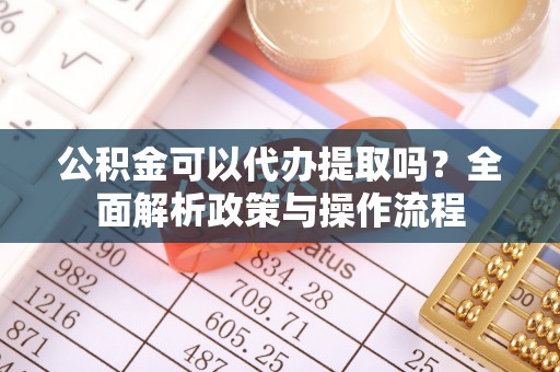 威海公积金可以代办提取吗？全面解析政策与操作流程
