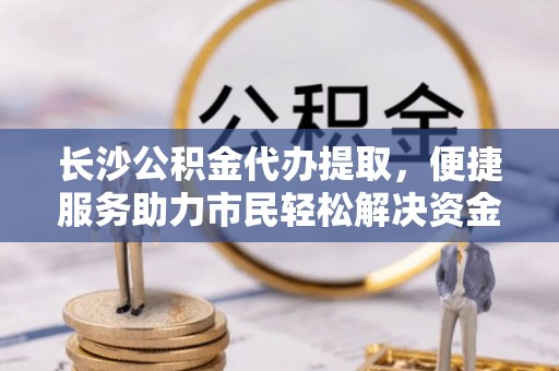 威海长沙公积金代办提取，便捷服务助力市民轻松解决资金需求
