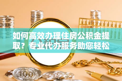 威海如何高效办理住房公积金提取？专业代办服务助您轻松解决难题
