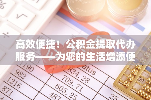 威海高效便捷！公积金提取代办服务——为您的生活增添便利
