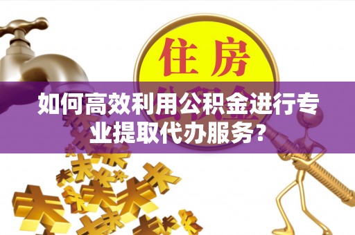 威海如何高效利用公积金进行专业提取代办服务？