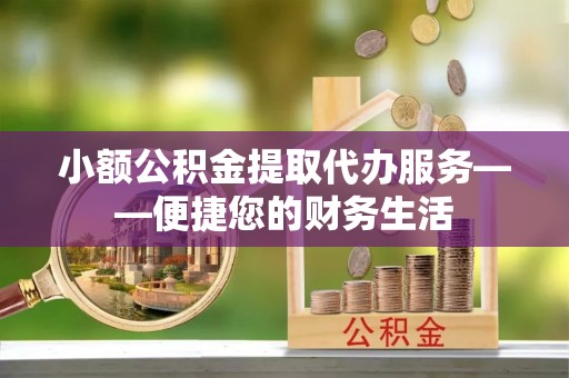威海小额公积金提取代办服务——便捷您的财务生活
