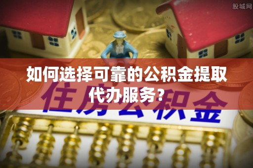 威海如何选择可靠的公积金提取代办服务？